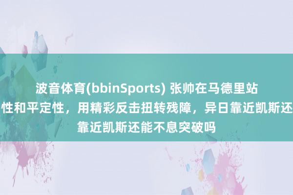 波音体育(bbinSports) 张帅在马德里站弘扬出高大韧性和平定性，用精彩反击扭转残障，异日靠近凯斯还能不息突破吗