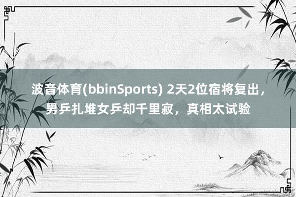 波音体育(bbinSports) 2天2位宿将复出，男乒扎堆女乒却千里寂，真相太试验