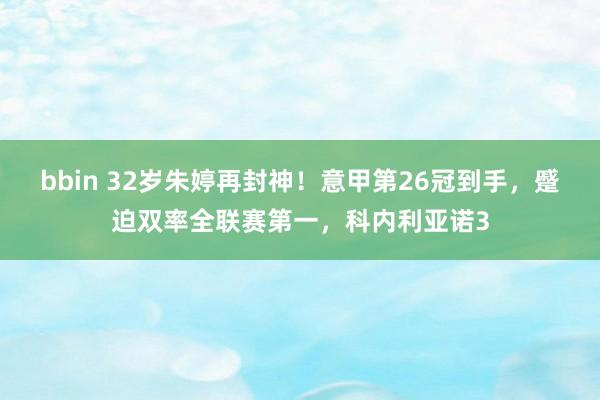 bbin 32岁朱婷再封神！意甲第26冠到手，蹙迫双率全联赛第一，科内利亚诺3