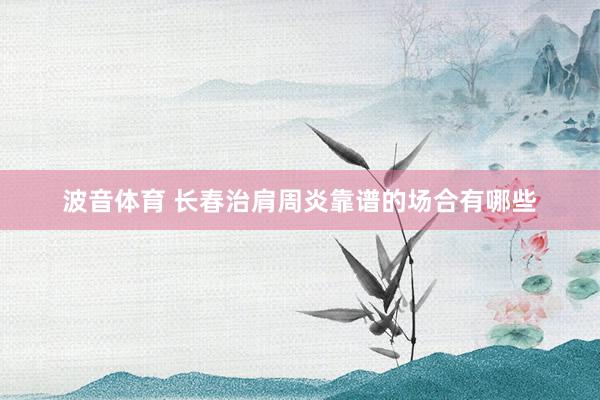 波音体育 长春治肩周炎靠谱的场合有哪些
