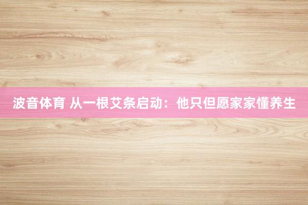 波音体育 从一根艾条启动：他只但愿家家懂养生