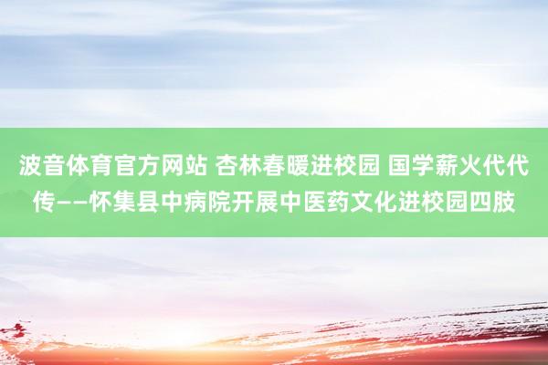 波音体育官方网站 杏林春暖进校园 国学薪火代代传——怀集县中病院开展中医药文化进校园四肢