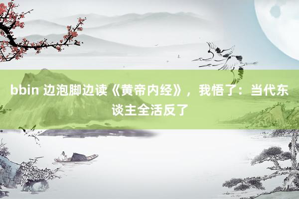 bbin 边泡脚边读《黄帝内经》，我悟了：当代东谈主全活反了