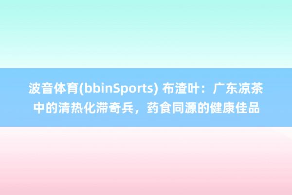 波音体育(bbinSports) 布渣叶：广东凉茶中的清热化滞奇兵，药食同源的健康佳品