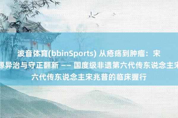 波音体育(bbinSports) 从疮疡到肿瘤：宋氏中医外科的同源异治与守正翻新 —— 国度级非遗第六代传东说念主宋兆普的临床握行