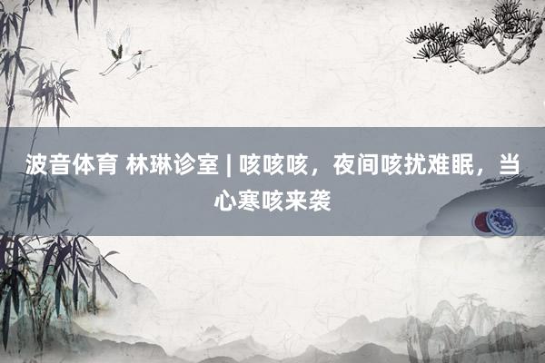 波音体育 林琳诊室 | 咳咳咳，夜间咳扰难眠，当心寒咳来袭