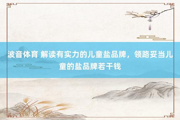 波音体育 解读有实力的儿童盐品牌，领路妥当儿童的盐品牌若干钱