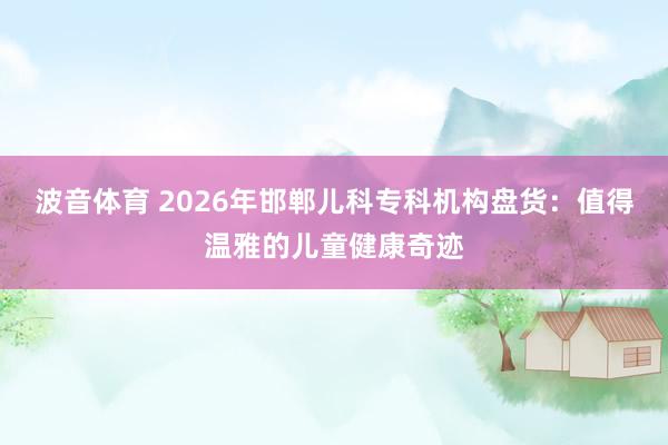波音体育 2026年邯郸儿科专科机构盘货：值得温雅的儿童健康奇迹