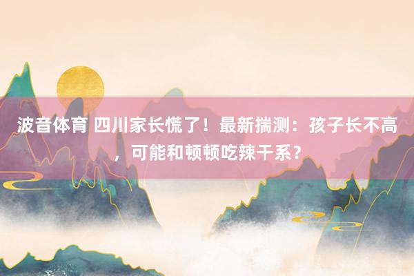 波音体育 四川家长慌了！最新揣测：孩子长不高，可能和顿顿吃辣干系？