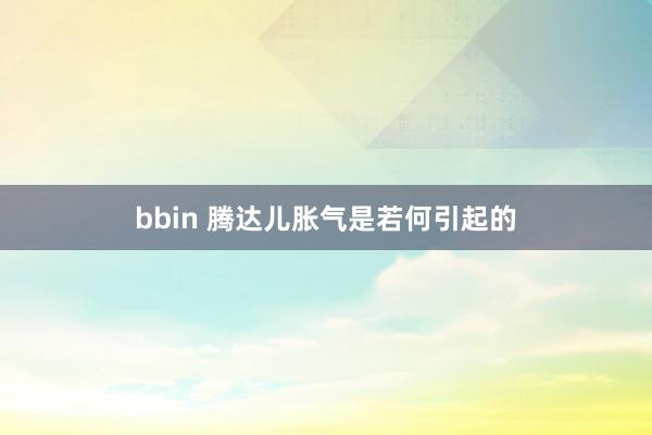bbin 腾达儿胀气是若何引起的