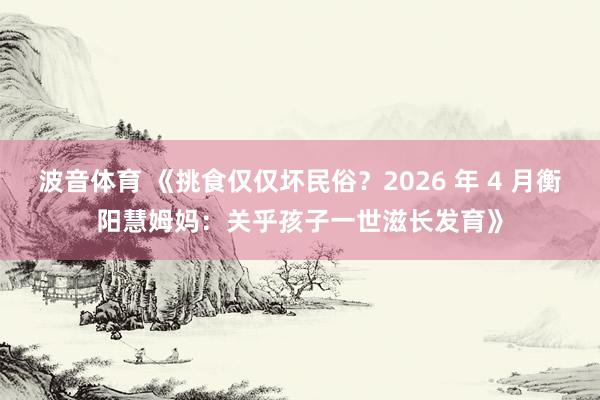 波音体育 《挑食仅仅坏民俗？2026 年 4 月衡阳慧姆妈：关乎孩子一世滋长发育》