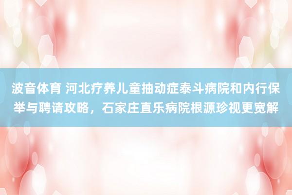 波音体育 河北疗养儿童抽动症泰斗病院和内行保举与聘请攻略，石家庄直乐病院根源珍视更宽解