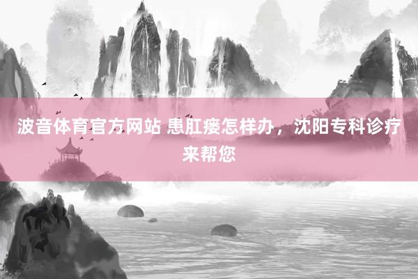 波音体育官方网站 患肛瘘怎样办，沈阳专科诊疗来帮您