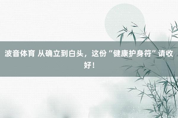 波音体育 从确立到白头，这份“健康护身符”请收好！