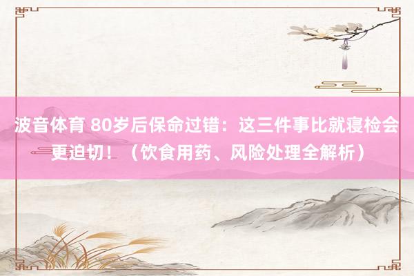 波音体育 80岁后保命过错：这三件事比就寝检会更迫切！（饮食用药、风险处理全解析）