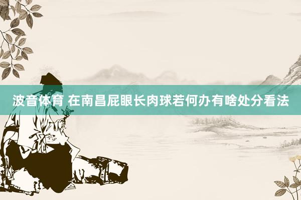 波音体育 在南昌屁眼长肉球若何办有啥处分看法