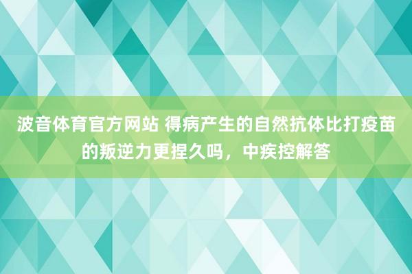 波音体育官方网站 得病产生的自然抗体比打疫苗的叛逆力更捏久吗，中疾控解答
