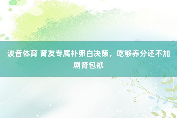 波音体育 肾友专属补卵白决策，吃够养分还不加剧肾包袱