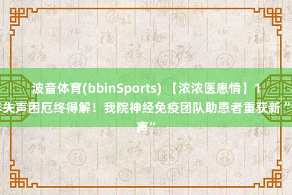波音体育(bbinSports) 【浓浓医患情】17年失声困厄终得解！我院神经免疫团队助患者重获新“声”