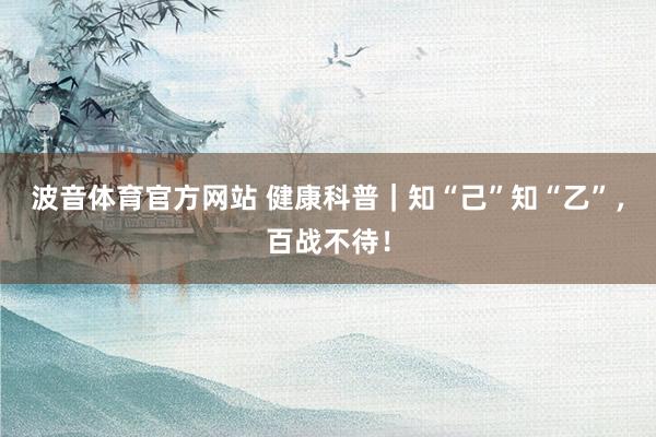 波音体育官方网站 健康科普｜知“己”知“乙”，百战不待！