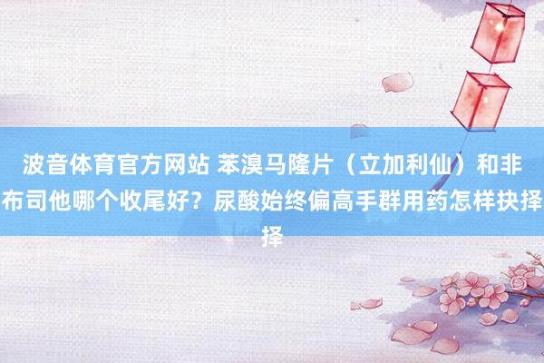 波音体育官方网站 苯溴马隆片（立加利仙）和非布司他哪个收尾好？尿酸始终偏高手群用药怎样抉择