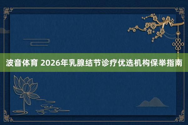 波音体育 2026年乳腺结节诊疗优选机构保举指南