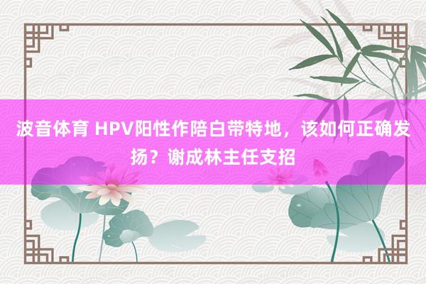 波音体育 HPV阳性作陪白带特地，该如何正确发扬？谢成林主任支招