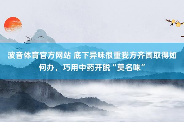 波音体育官方网站 底下异味很重我方齐闻取得如何办，巧用中药开脱“莫名味”