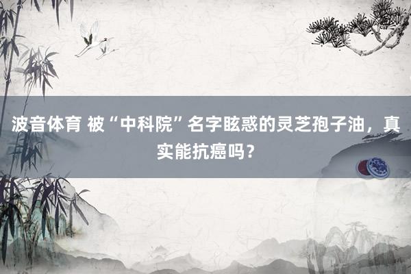 波音体育 被“中科院”名字眩惑的灵芝孢子油，真实能抗癌吗？