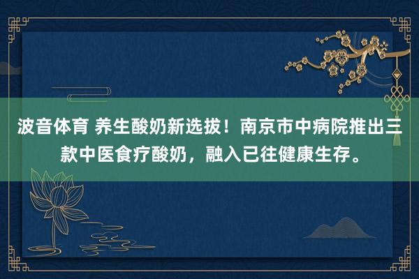 波音体育 养生酸奶新选拔！南京市中病院推出三款中医食疗酸奶，融入已往健康生存。