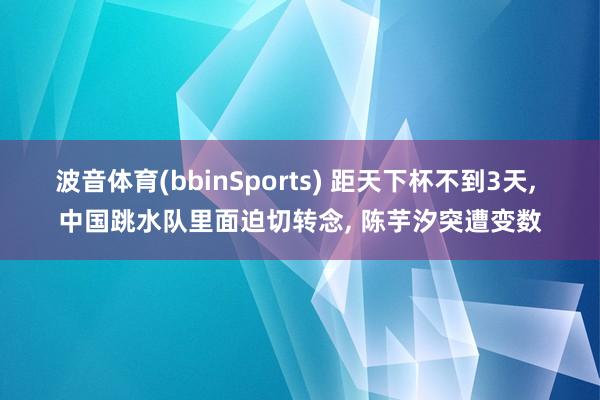 波音体育(bbinSports) 距天下杯不到3天， 中国跳水队里面迫切转念， 陈芋汐突遭变数