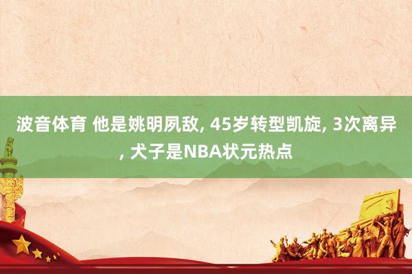 波音体育 他是姚明夙敌， 45岁转型凯旋， 3次离异， 犬子是NBA状元热点