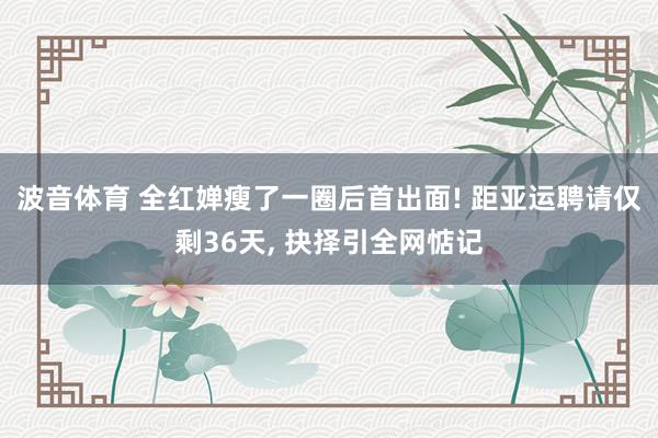 波音体育 全红婵瘦了一圈后首出面! 距亚运聘请仅剩36天， 抉择引全网惦记