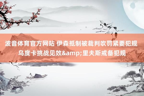 波音体育官方网站 伊森抵制被裁判吹罚紧要犯规 乌度卡挑战见效&里夫斯戒备犯规