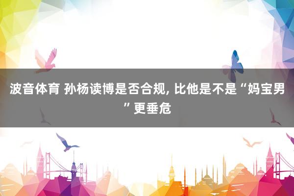 波音体育 孙杨读博是否合规， 比他是不是“妈宝男”更垂危