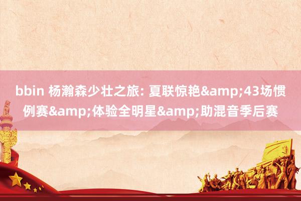 bbin 杨瀚森少壮之旅: 夏联惊艳&43场惯例赛&体验全明星&助混音季后赛