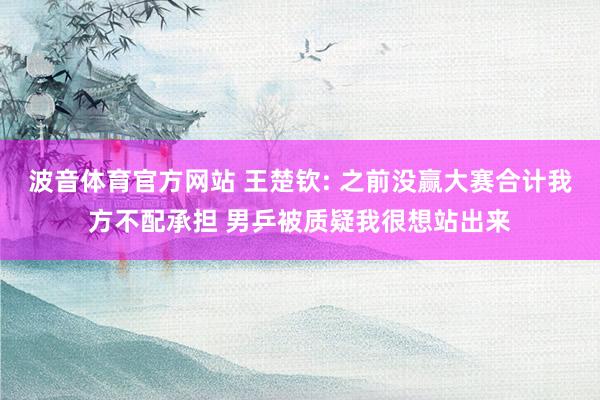 波音体育官方网站 王楚钦: 之前没赢大赛合计我方不配承担 男乒被质疑我很想站出来