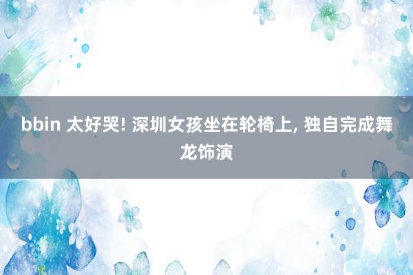 bbin 太好哭! 深圳女孩坐在轮椅上， 独自完成舞龙饰演
