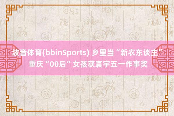 波音体育(bbinSports) 乡里当“新农东谈主” 重庆“00后”女孩获寰宇五一作事奖