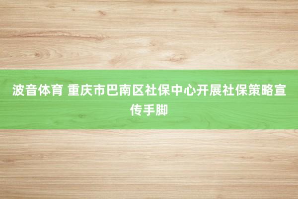 波音体育 重庆市巴南区社保中心开展社保策略宣传手脚