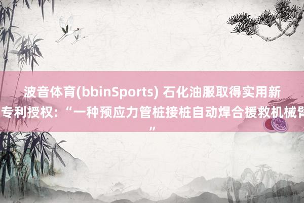 波音体育(bbinSports) 石化油服取得实用新式专利授权: “一种预应力管桩接桩自动焊合援救机械臂”