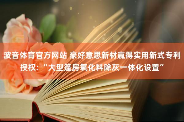 波音体育官方网站 豪好意思新材赢得实用新式专利授权: “大型篷房氧化料除灰一体化设置”