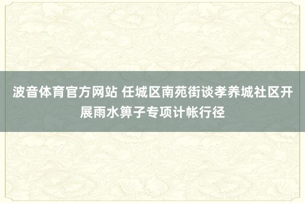 波音体育官方网站 任城区南苑街谈孝养城社区开展雨水箅子专项计帐行径