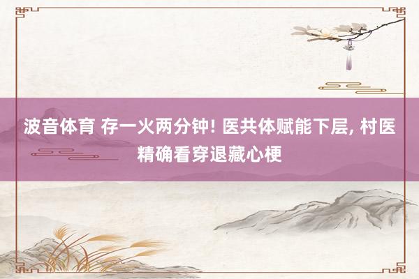 波音体育 存一火两分钟! 医共体赋能下层， 村医精确看穿退藏心梗