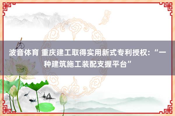 波音体育 重庆建工取得实用新式专利授权: “一种建筑施工装配支握平台”