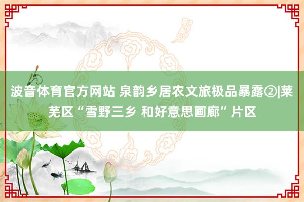 波音体育官方网站 泉韵乡居农文旅极品暴露②|莱芜区“雪野三乡 和好意思画廊”片区