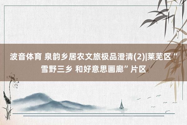 波音体育 泉韵乡居农文旅极品澄清(2)|莱芜区“雪野三乡 和好意思画廊”片区