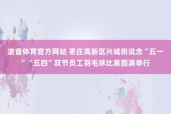 波音体育官方网站 枣庄高新区兴城街说念“五一”“五四”双节员工羽毛球比赛圆满举行