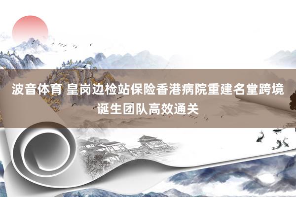 波音体育 皇岗边检站保险香港病院重建名堂跨境诞生团队高效通关