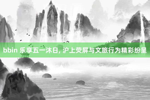 bbin 乐享五一沐日， 沪上荧屏与文旅行为精彩纷呈
